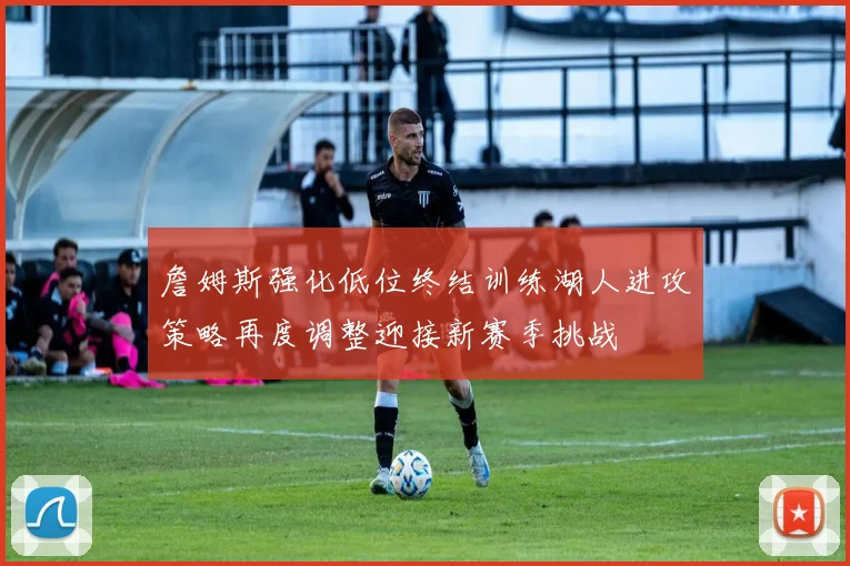 詹姆斯强化低位终结训练湖人进攻策略再度调整迎接新赛季挑战