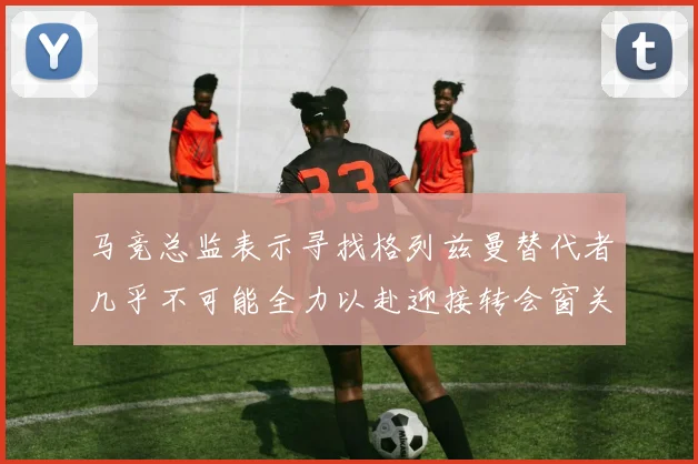马竞总监表示寻找格列兹曼替代者几乎不可能全力以赴迎接转会窗关闭