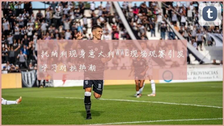 托纳利现身意大利WWE现场观赛引发学习对抗热潮