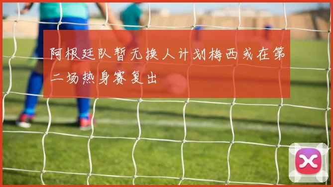 阿根廷队暂无换人计划梅西或在第二场热身赛复出