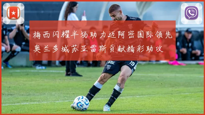 梅西闪耀半场助力迈阿密国际领先奥兰多城苏亚雷斯贡献精彩助攻