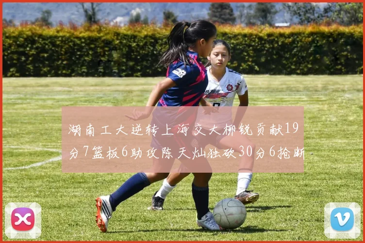 湖南工大逆转上海交大柳锐贡献19分7篮板6助攻陈天灿独砍30分6抢断助力胜利