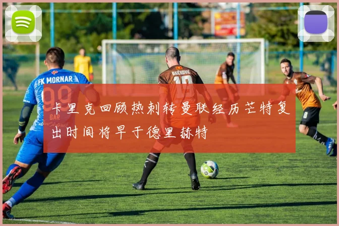 卡里克回顾热刺转曼联经历芒特复出时间将早于德里赫特