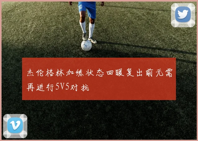 杰伦格林加练状态回暖复出前无需再进行5V5对抗