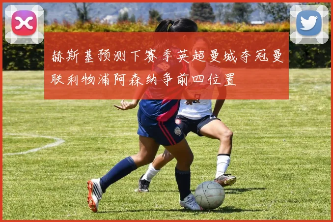 赫斯基预测下赛季英超曼城夺冠曼联利物浦阿森纳争前四位置