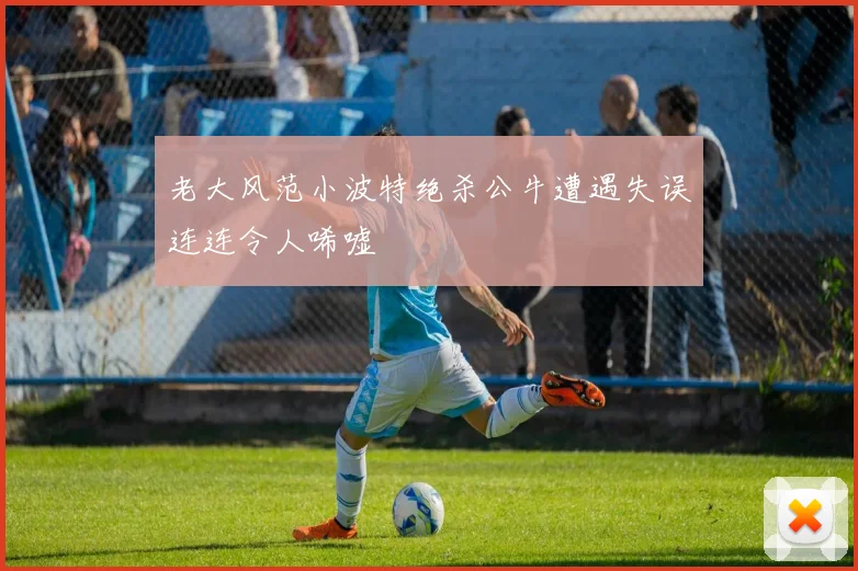 老大风范小波特绝杀公牛遭遇失误连连令人唏嘘