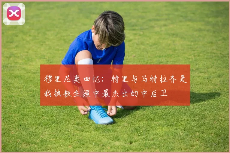 穆里尼奥回忆：特里与马特拉齐是我执教生涯中最杰出的中后卫