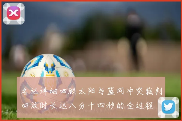 名记详细回顾太阳与篮网冲突裁判回放时长达八分十四秒的全过程