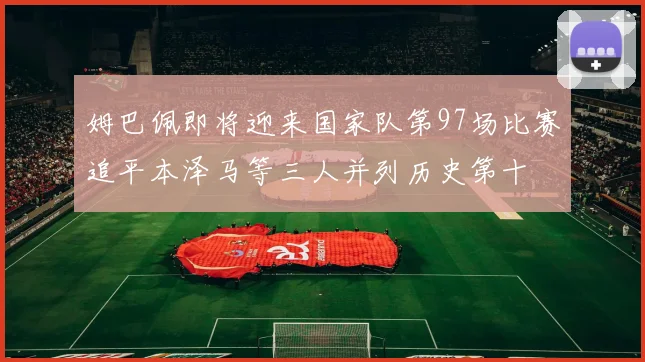 姆巴佩即将迎来国家队第97场比赛追平本泽马等三人并列历史第十