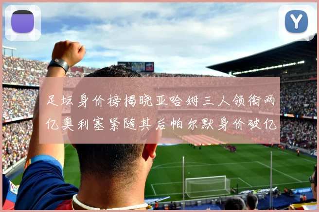 足坛身价榜揭晓亚哈姆三人领衔两亿奥利塞紧随其后帕尔默身价破亿