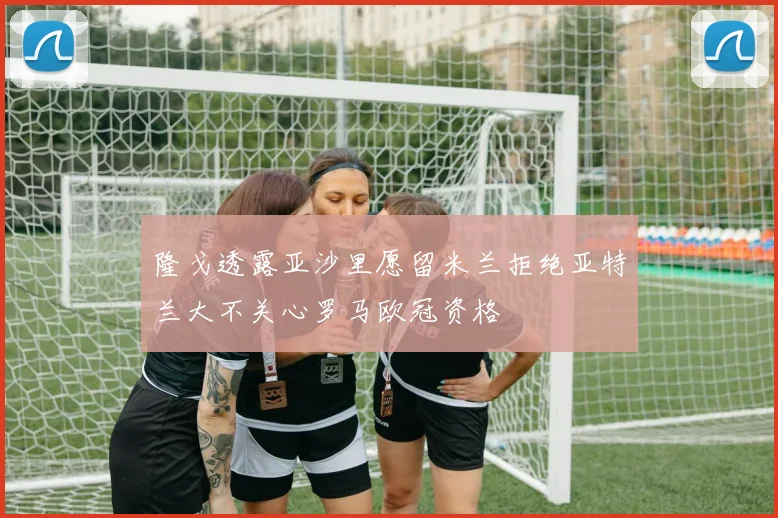 隆戈透露亚沙里愿留米兰拒绝亚特兰大不关心罗马欧冠资格