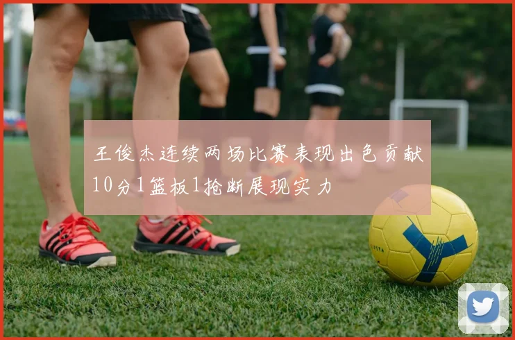 王俊杰连续两场比赛表现出色贡献10分1篮板1抢断展现实力